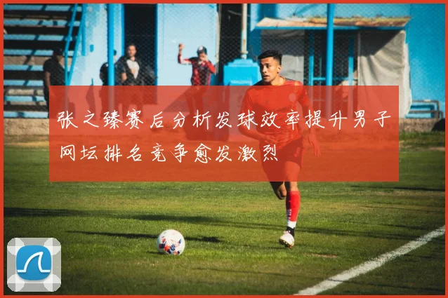 张之臻赛后分析发球效率提升男子网坛排名竞争愈发激烈