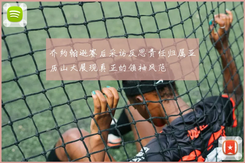 乔约翰逊赛后采访反思责任归属亚历山大展现真正的领袖风范