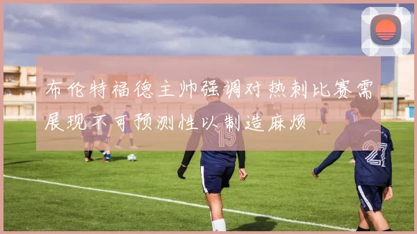 布伦特福德主帅强调对热刺比赛需展现不可预测性以制造麻烦