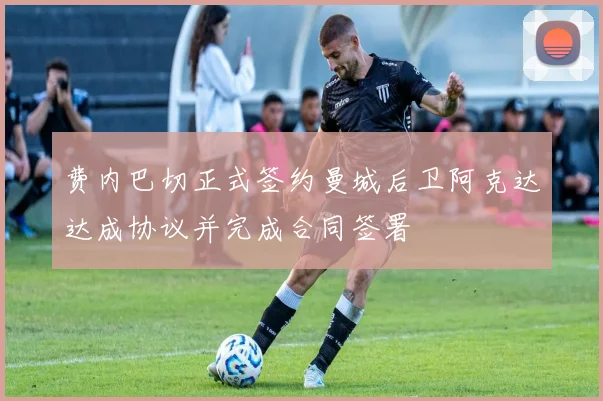 费内巴切正式签约曼城后卫阿克达达成协议并完成合同签署