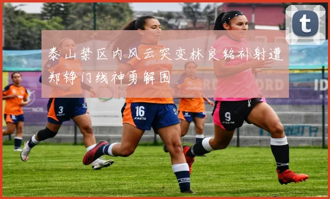 泰山禁区内风云突变林良铭补射遭郑铮门线神勇解围