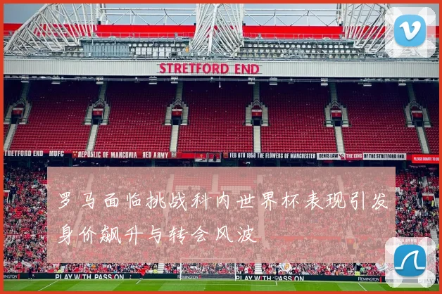 罗马面临挑战科内世界杯表现引发身价飙升与转会风波