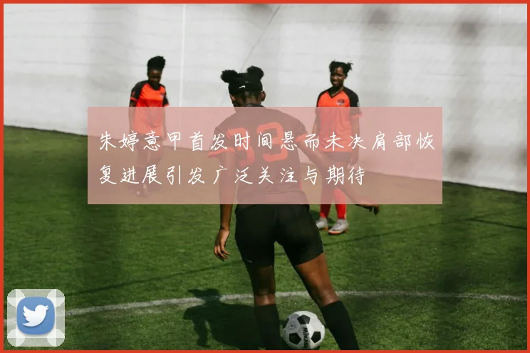 朱婷意甲首发时间悬而未决肩部恢复进展引发广泛关注与期待