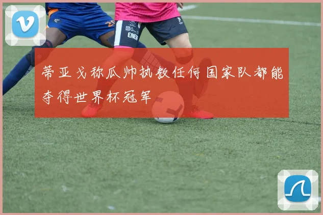 蒂亚戈称瓜帅执教任何国家队都能夺得世界杯冠军