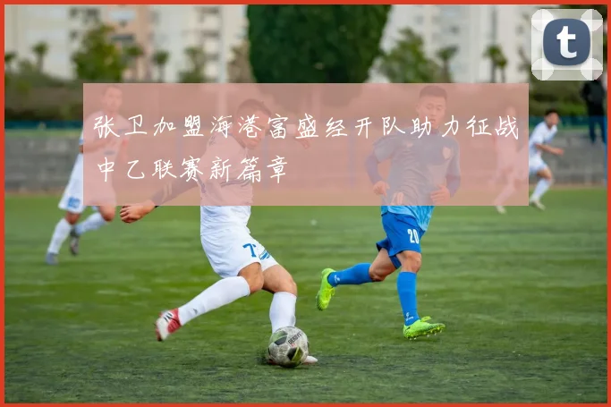 张卫加盟海港富盛经开队助力征战中乙联赛新篇章