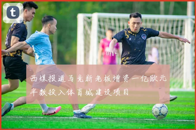 西媒报道马竞新老板增资一亿欧元半数投入体育城建设项目