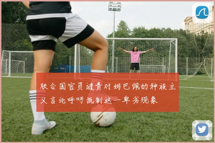 联合国官员谴责对姆巴佩的种族主义言论呼吁抵制这一卑劣现象