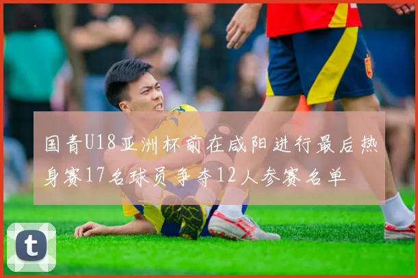 国青U18亚洲杯前在咸阳进行最后热身赛17名球员争夺12人参赛名单