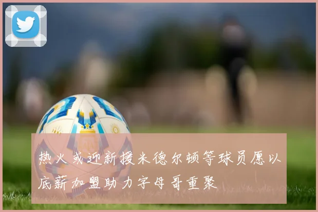热火或迎新援米德尔顿等球员愿以底薪加盟助力字母哥重聚