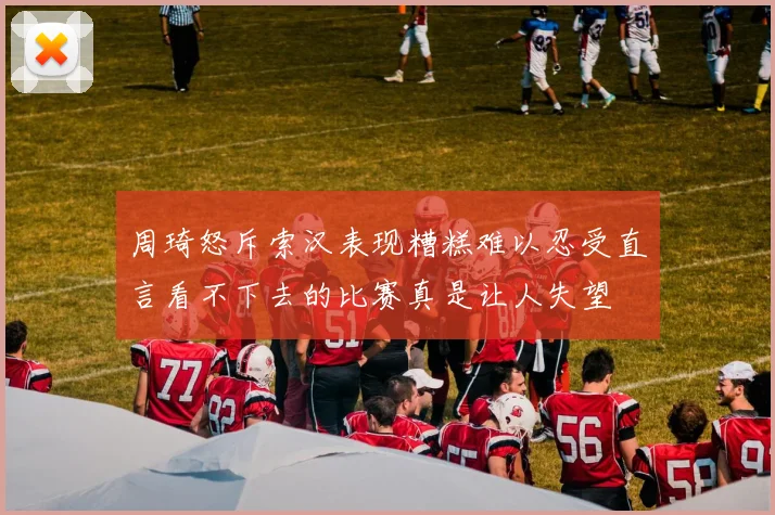 周琦怒斥索汉表现糟糕难以忍受直言看不下去的比赛真是让人失望