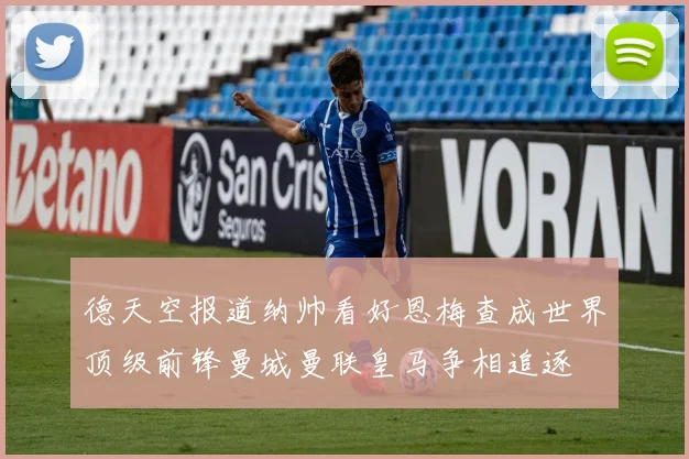 德天空报道纳帅看好恩梅查成世界顶级前锋曼城曼联皇马争相追逐