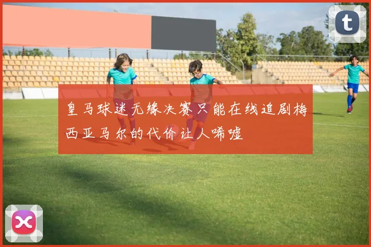 皇马球迷无缘决赛只能在线追剧梅西亚马尔的代价让人唏嘘