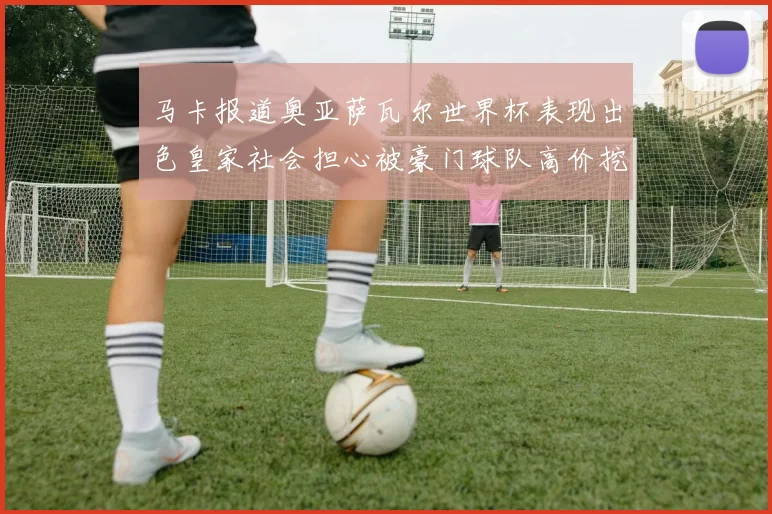 马卡报道奥亚萨瓦尔世界杯表现出色皇家社会担心被豪门球队高价挖角