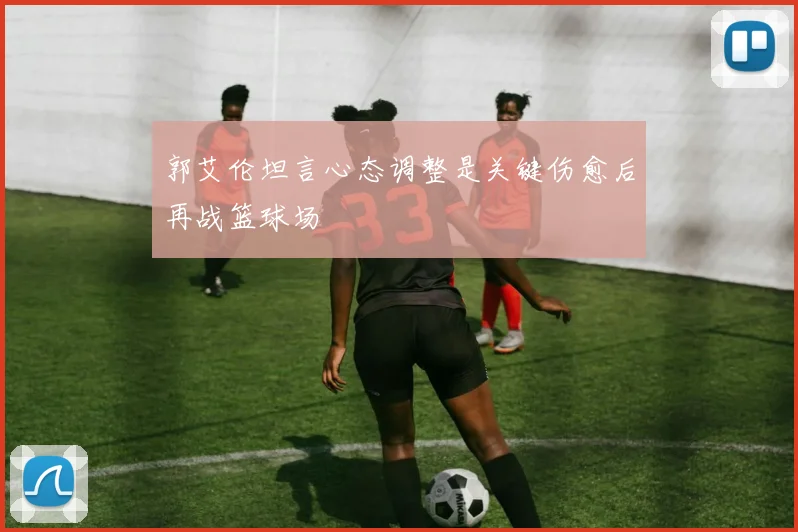 郭艾伦坦言心态调整是关键伤愈后再战篮球场