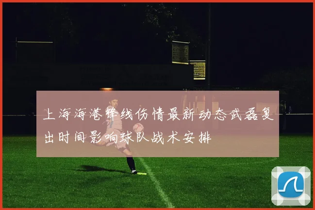 上海海港锋线伤情最新动态武磊复出时间影响球队战术安排