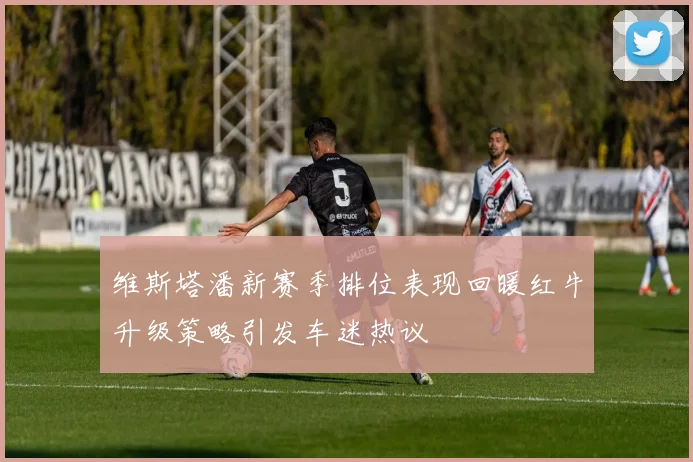 维斯塔潘新赛季排位表现回暖红牛升级策略引发车迷热议