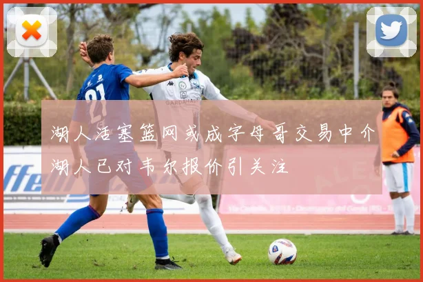 湖人活塞篮网或成字母哥交易中介湖人已对韦尔报价引关注