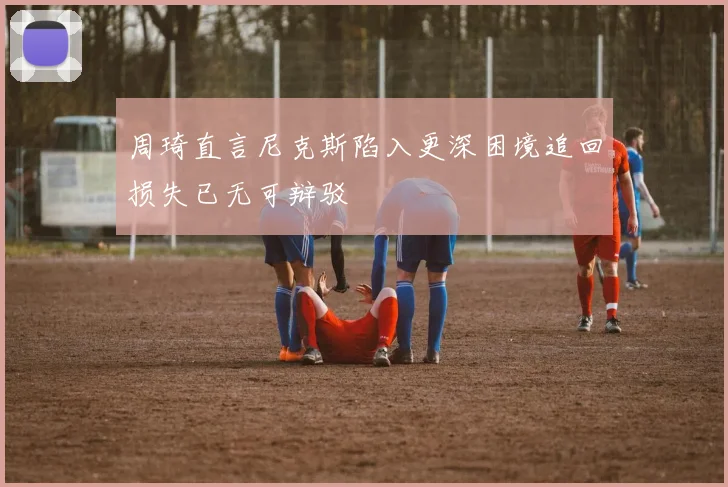 周琦直言尼克斯陷入更深困境追回损失已无可辩驳