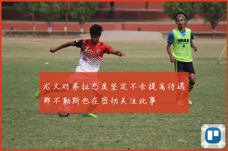 尤文对弗拉态度坚定不会提高待遇那不勒斯也在密切关注此事