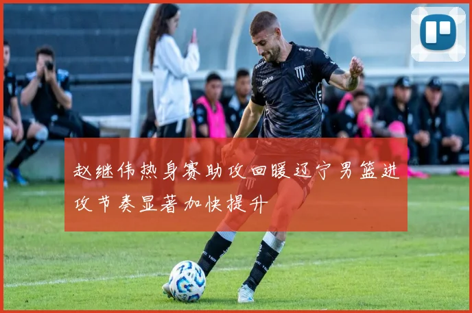 赵继伟热身赛助攻回暖辽宁男篮进攻节奏显著加快提升