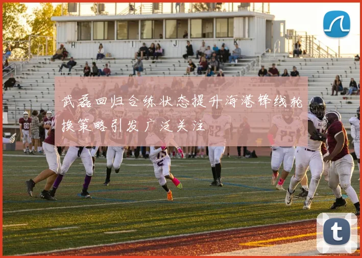 武磊回归合练状态提升海港锋线轮换策略引发广泛关注