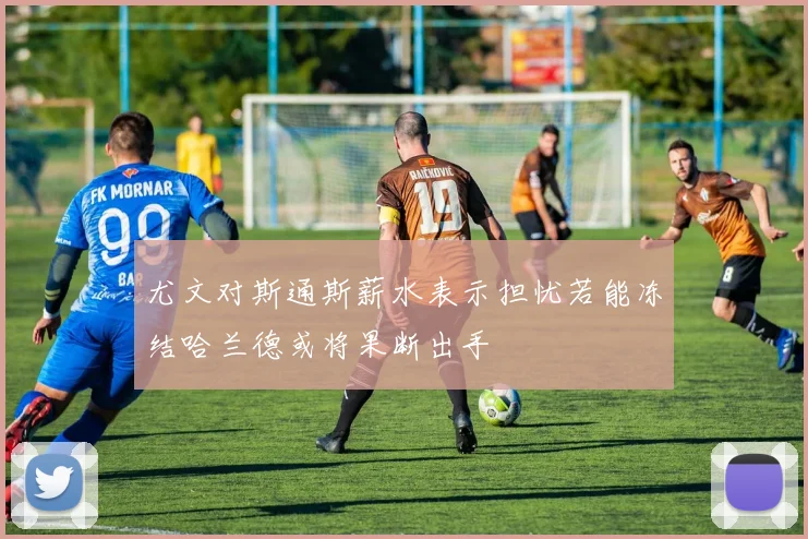尤文对斯通斯薪水表示担忧若能冻结哈兰德或将果断出手