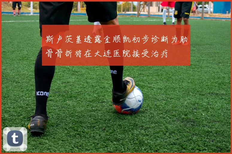 斯卢茨基透露金顺凯初步诊断为肋骨骨折将在大连医院接受治疗
