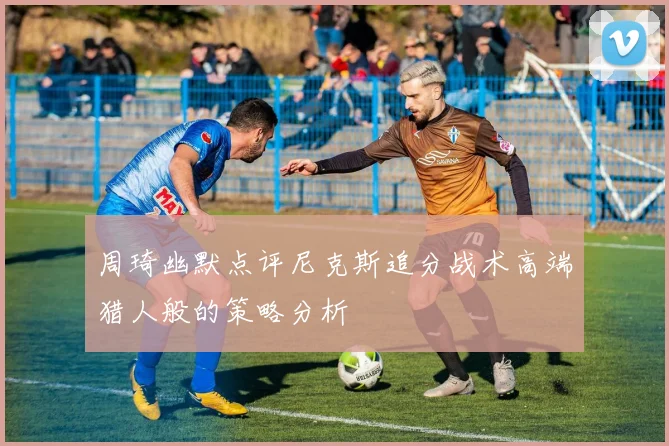 周琦幽默点评尼克斯追分战术高端猎人般的策略分析