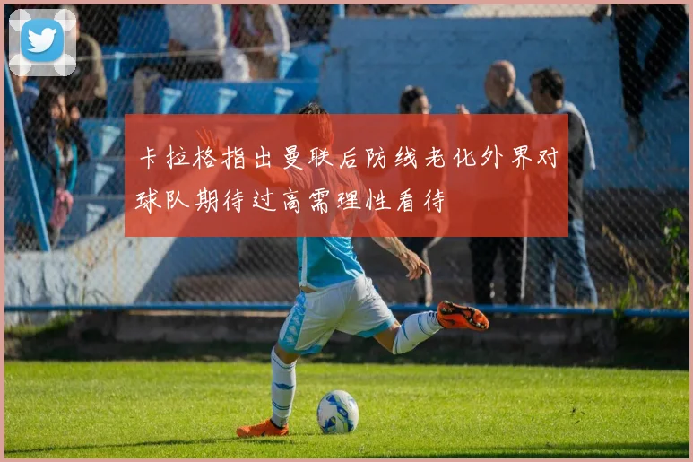 卡拉格指出曼联后防线老化外界对球队期待过高需理性看待