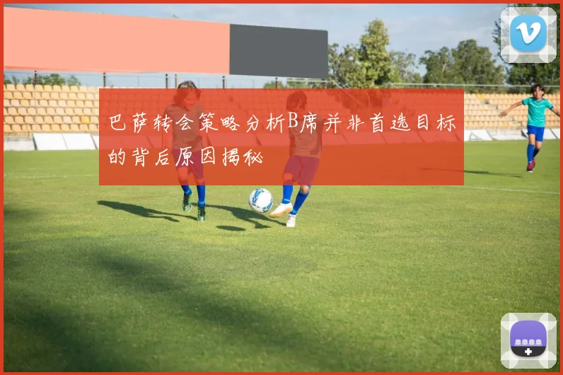 巴萨转会策略分析B席并非首选目标的背后原因揭秘